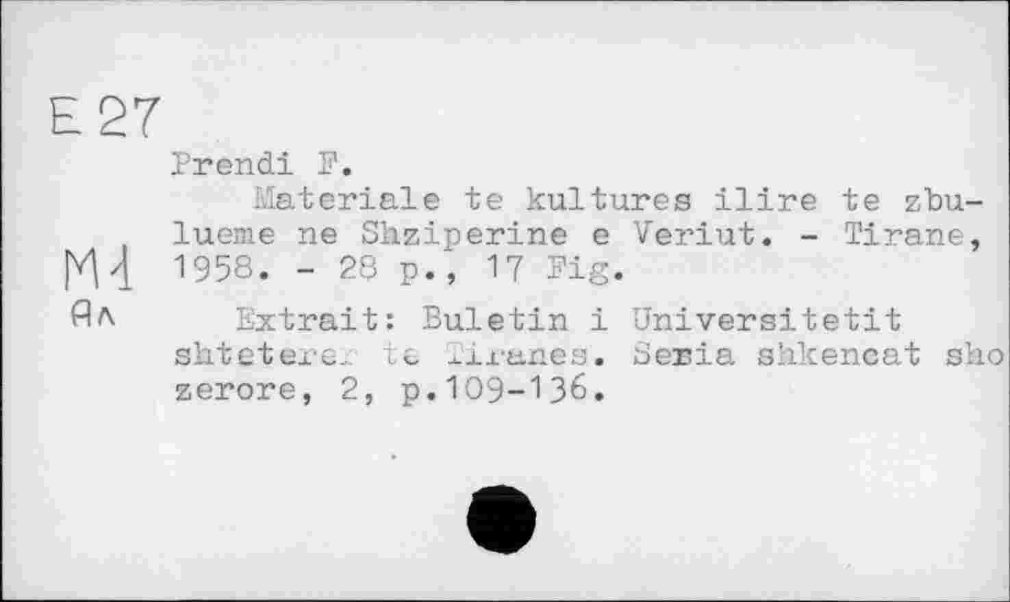 ﻿Е 27
Prend! P.
Materiale te kultures ilire te zbu-lueme ne Shziperine e Veriut. - Tlrane, 1958. - 28 p., 17 Pig.
Ял Extrait: Buletin і Universitetit shtetere,. te xiranes. Séria shkencat sho zerore, 2, p.109-136.